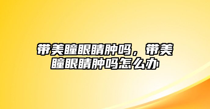 帶美瞳眼睛腫嗎，帶美瞳眼睛腫嗎怎么辦