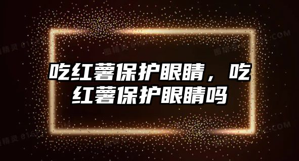 吃紅薯保護眼睛，吃紅薯保護眼睛嗎