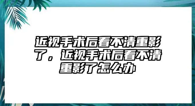 近視手術后看不清重影了，近視手術后看不清重影了怎么辦