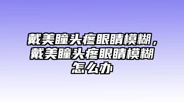 戴美瞳頭疼眼睛模糊，戴美瞳頭疼眼睛模糊怎么辦