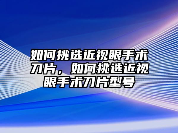 如何挑選近視眼手術(shù)刀片，如何挑選近視眼手術(shù)刀片型號(hào)