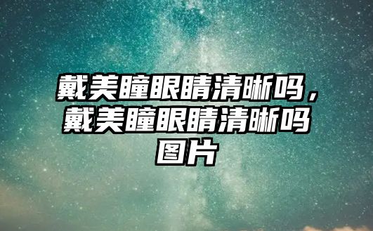 戴美瞳眼睛清晰嗎，戴美瞳眼睛清晰嗎圖片