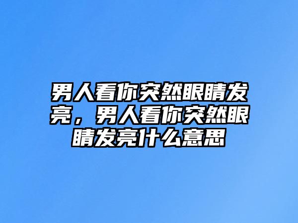 男人看你突然眼睛發(fā)亮，男人看你突然眼睛發(fā)亮什么意思