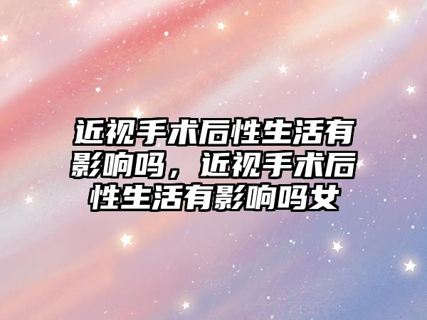 近視手術后性生活有影響嗎，近視手術后性生活有影響嗎女