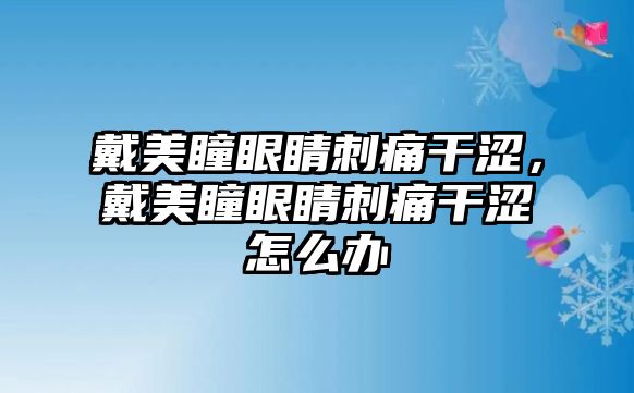 戴美瞳眼睛刺痛干澀，戴美瞳眼睛刺痛干澀怎么辦