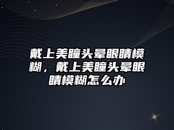 戴上美瞳頭暈眼睛模糊，戴上美瞳頭暈眼睛模糊怎么辦