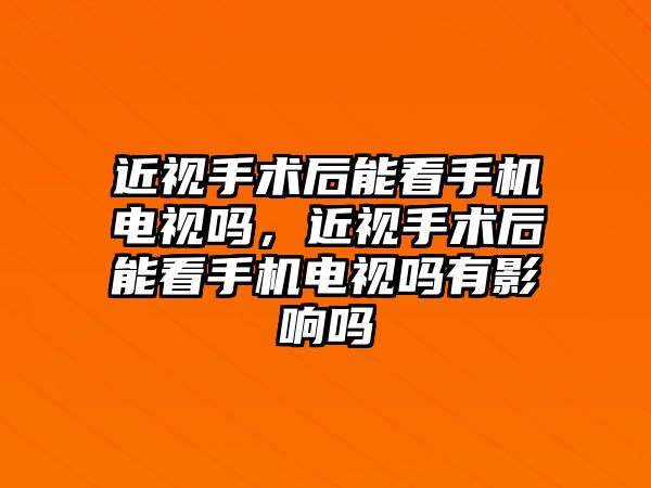 近視手術后能看手機電視嗎，近視手術后能看手機電視嗎有影響嗎