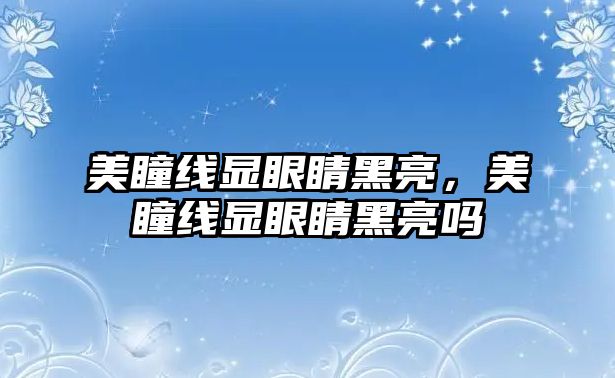 美瞳線顯眼睛黑亮，美瞳線顯眼睛黑亮嗎