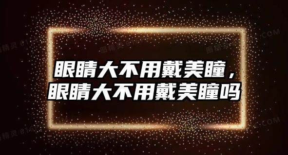 眼睛大不用戴美瞳，眼睛大不用戴美瞳嗎