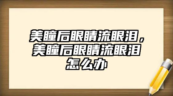 美瞳后眼睛流眼淚，美瞳后眼睛流眼淚怎么辦