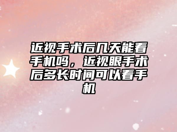 近視手術后幾天能看手機嗎，近視眼手術后多長時間可以看手機