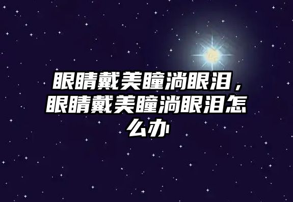 眼睛戴美瞳淌眼淚，眼睛戴美瞳淌眼淚怎么辦