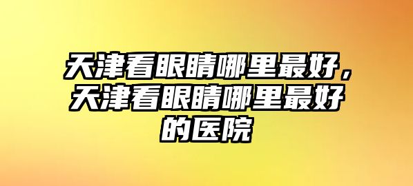 天津看眼睛哪里最好，天津看眼睛哪里最好的醫院