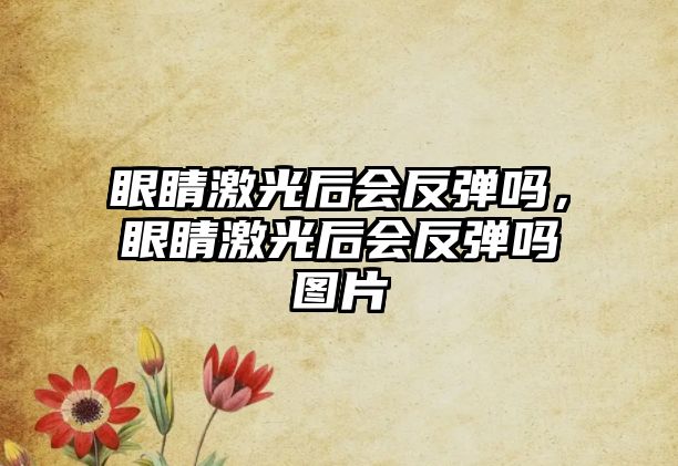 眼睛激光后會反彈嗎，眼睛激光后會反彈嗎圖片