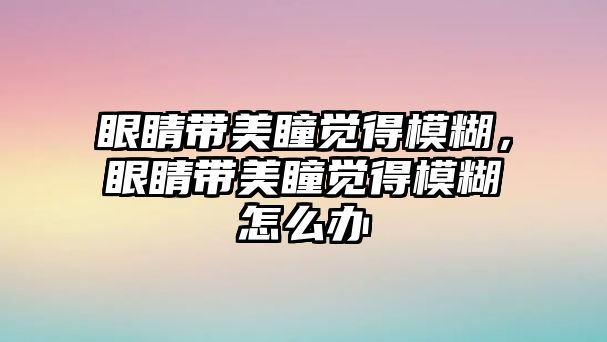 眼睛帶美瞳覺得模糊，眼睛帶美瞳覺得模糊怎么辦