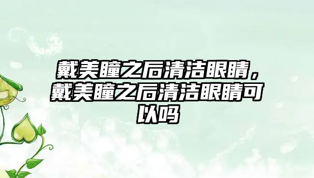 戴美瞳之后清潔眼睛，戴美瞳之后清潔眼睛可以嗎