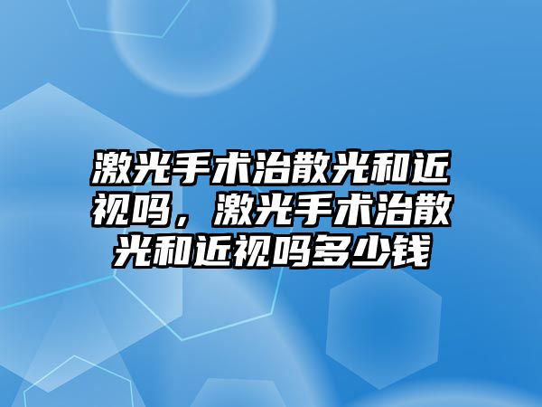 激光手術治散光和近視嗎，激光手術治散光和近視嗎多少錢