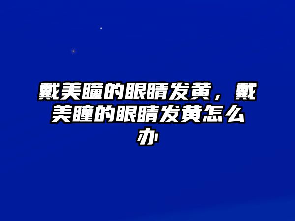 戴美瞳的眼睛發黃，戴美瞳的眼睛發黃怎么辦