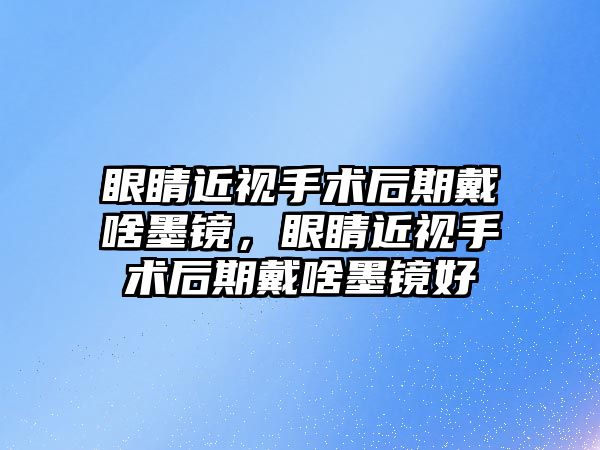 眼睛近視手術后期戴啥墨鏡，眼睛近視手術后期戴啥墨鏡好