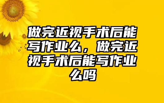 做完近視手術后能寫作業么，做完近視手術后能寫作業么嗎