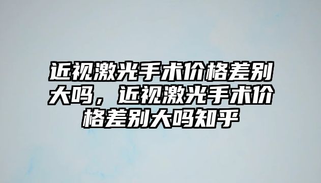 近視激光手術價格差別大嗎，近視激光手術價格差別大嗎知乎