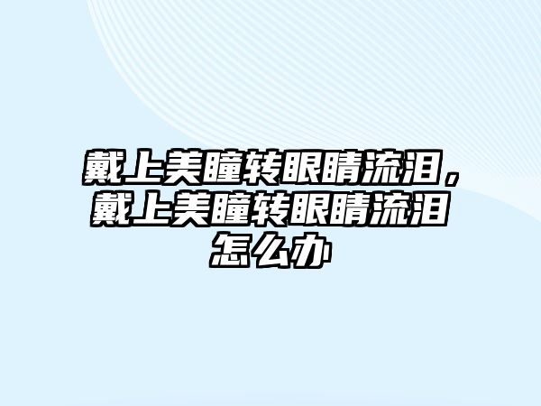 戴上美瞳轉眼睛流淚，戴上美瞳轉眼睛流淚怎么辦