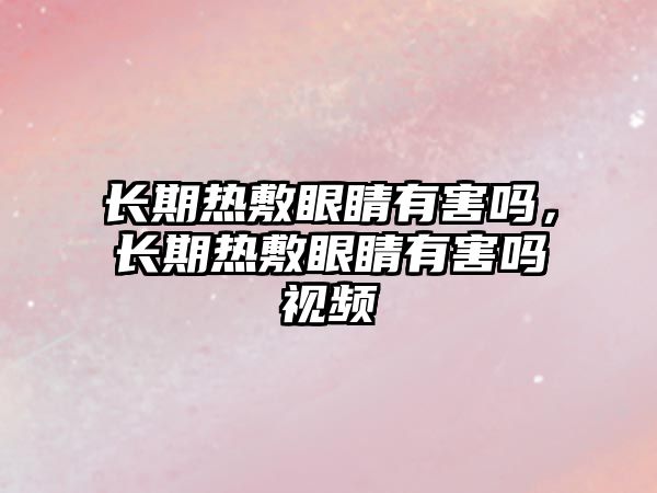 長期熱敷眼睛有害嗎，長期熱敷眼睛有害嗎視頻