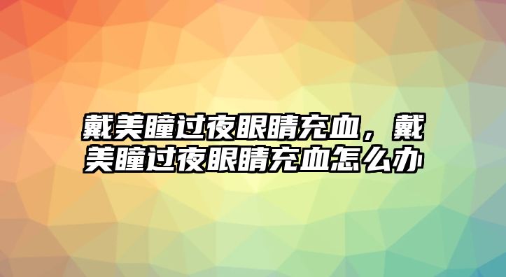 戴美瞳過夜眼睛充血，戴美瞳過夜眼睛充血怎么辦