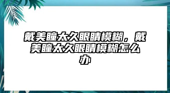 戴美瞳太久眼睛模糊，戴美瞳太久眼睛模糊怎么辦