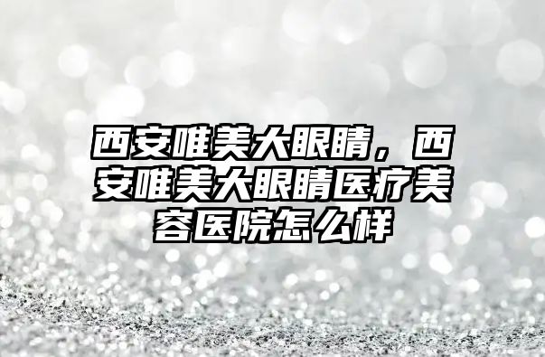 西安唯美大眼睛，西安唯美大眼睛醫療美容醫院怎么樣