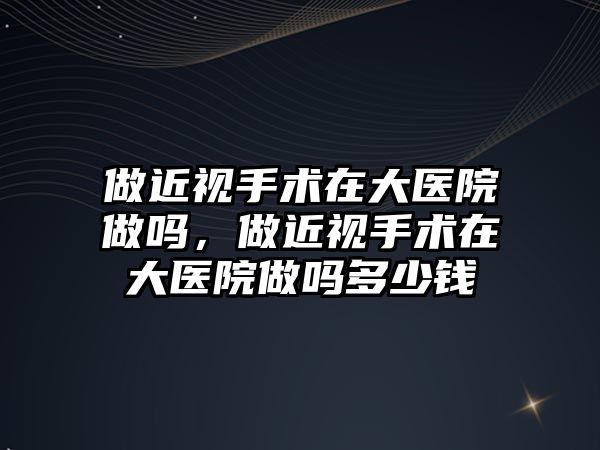 做近視手術在大醫院做嗎，做近視手術在大醫院做嗎多少錢