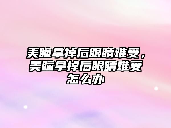 美瞳拿掉后眼睛難受，美瞳拿掉后眼睛難受怎么辦