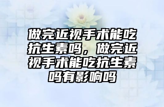 做完近視手術能吃抗生素嗎，做完近視手術能吃抗生素嗎有影響嗎