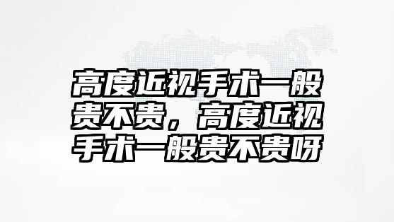 高度近視手術(shù)一般貴不貴，高度近視手術(shù)一般貴不貴呀