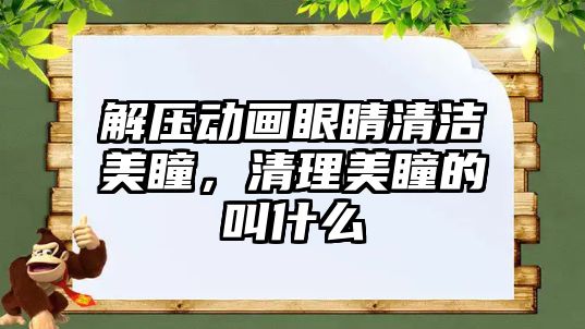 解壓動(dòng)畫眼睛清潔美瞳，清理美瞳的叫什么