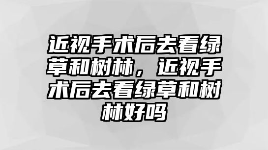 近視手術后去看綠草和樹林，近視手術后去看綠草和樹林好嗎