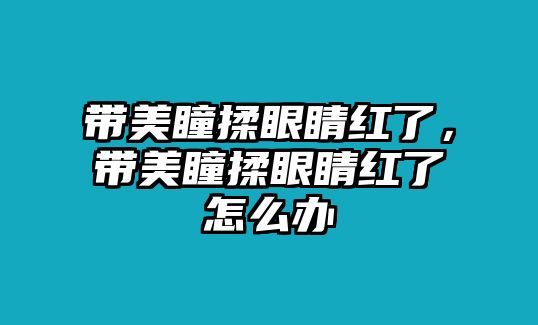 帶美瞳揉眼睛紅了，帶美瞳揉眼睛紅了怎么辦