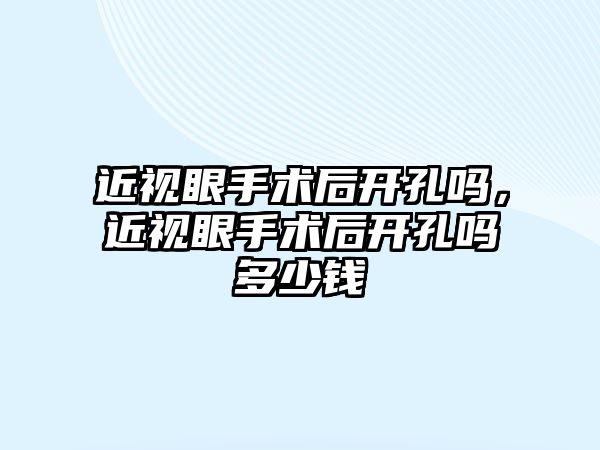 近視眼手術后開孔嗎，近視眼手術后開孔嗎多少錢