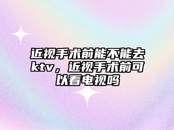 近視手術前能不能去ktv，近視手術前可以看電視嗎