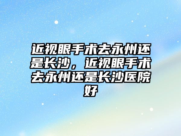 近視眼手術去永州還是長沙，近視眼手術去永州還是長沙醫院好