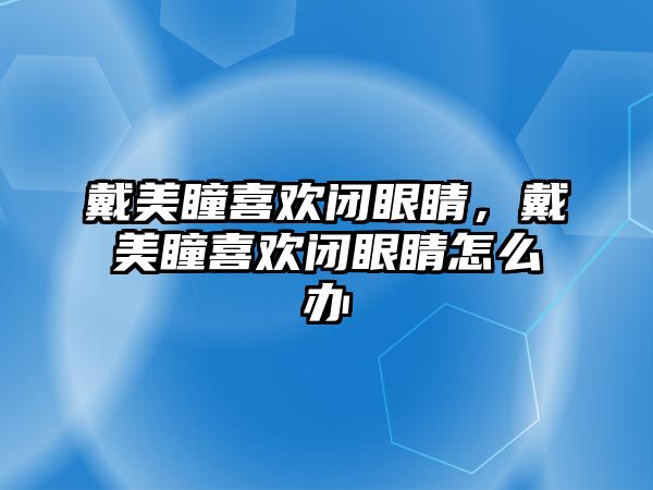 戴美瞳喜歡閉眼睛，戴美瞳喜歡閉眼睛怎么辦