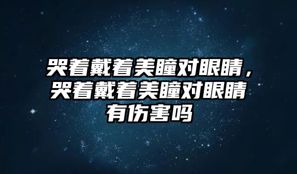 哭著戴著美瞳對眼睛，哭著戴著美瞳對眼睛有傷害嗎