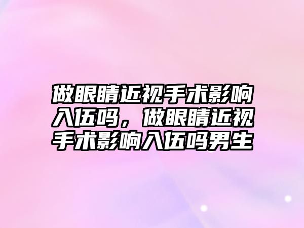 做眼睛近視手術影響入伍嗎，做眼睛近視手術影響入伍嗎男生