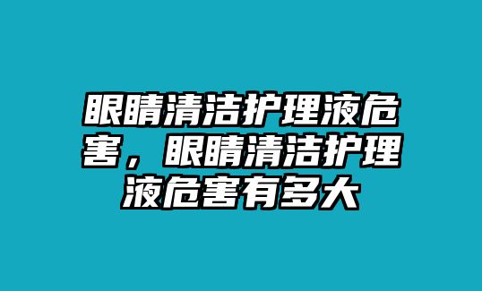 眼睛清潔護理液危害，眼睛清潔護理液危害有多大