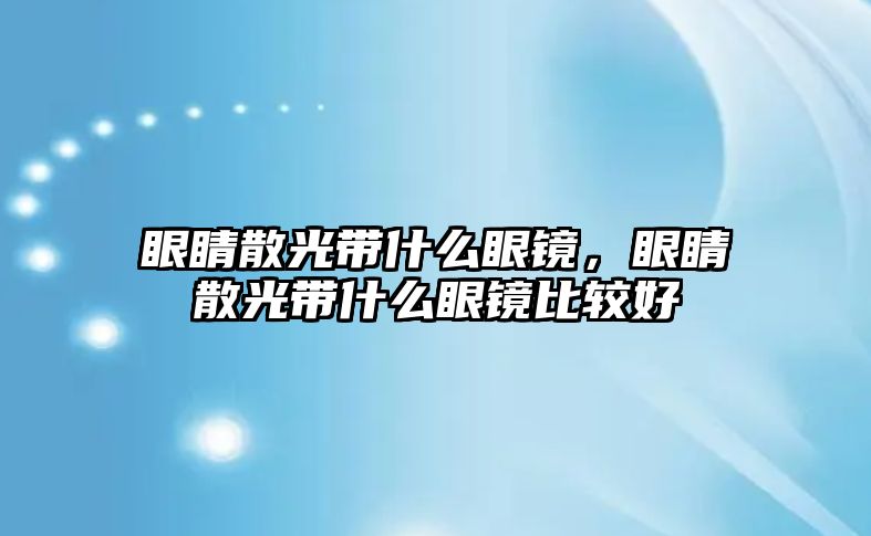 眼睛散光帶什么眼鏡，眼睛散光帶什么眼鏡比較好