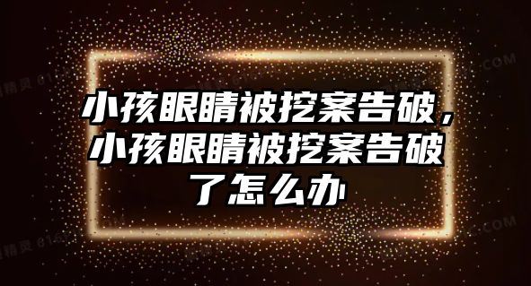 小孩眼睛被挖案告破，小孩眼睛被挖案告破了怎么辦