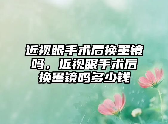 近視眼手術(shù)后換墨鏡嗎，近視眼手術(shù)后換墨鏡嗎多少錢