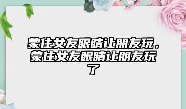 蒙住女友眼睛讓朋友玩，蒙住女友眼睛讓朋友玩了