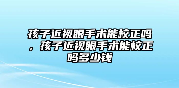 孩子近視眼手術能校正嗎，孩子近視眼手術能校正嗎多少錢