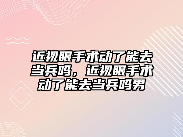 近視眼手術動了能去當兵嗎，近視眼手術動了能去當兵嗎男